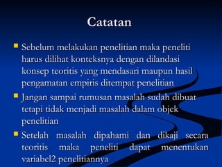 CatatanCatatan
 Sebelum melakukan penelitian maka penelitiSebelum melakukan penelitian maka peneliti
harus dilihat konteksnya dengan dilandasiharus dilihat konteksnya dengan dilandasi
konsep teoritis yang mendasari maupun hasilkonsep teoritis yang mendasari maupun hasil
pengamatan empiris ditempat penelitianpengamatan empiris ditempat penelitian
 Jangan sampai rumusan masalah sudah dibuatJangan sampai rumusan masalah sudah dibuat
tetapi tidak menjadi masalah dalam objektetapi tidak menjadi masalah dalam objek
penelitianpenelitian
 Setelah masalah dipahami dan dikaji secaraSetelah masalah dipahami dan dikaji secara
teoritis maka peneliti dapat menentukanteoritis maka peneliti dapat menentukan
variabel2 penelitiannyavariabel2 penelitiannya
 