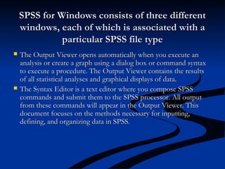 SPSS for Windows consists of three differentSPSS for Windows consists of three different
windows, each of which is associated with awindows, each of which is associated with a
particular SPSS file typeparticular SPSS file type
 The Output Viewer opens automatically when you execute anThe Output Viewer opens automatically when you execute an
analysis or create a graph using a dialog box or command syntaxanalysis or create a graph using a dialog box or command syntax
to execute a procedure. The Output Viewer contains the resultsto execute a procedure. The Output Viewer contains the results
of all statistical analyses and graphical displays of data.of all statistical analyses and graphical displays of data.
 The Syntax Editor is a text editor where you compose SPSSThe Syntax Editor is a text editor where you compose SPSS
commands and submit them to the SPSS processor. All outputcommands and submit them to the SPSS processor. All output
from these commands will appear in the Output Viewer. Thisfrom these commands will appear in the Output Viewer. This
document focuses on the methods necessary for inputting,document focuses on the methods necessary for inputting,
defining, and organizing data in SPSS.defining, and organizing data in SPSS.
 