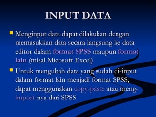 INPUT DATAINPUT DATA
 Menginput data dapat dilakukan denganMenginput data dapat dilakukan dengan
memasukkan data secara langsung ke datamemasukkan data secara langsung ke data
editor dalameditor dalam format SPSSformat SPSS maupunmaupun formatformat
lainlain (misal Micosoft Excel)(misal Micosoft Excel)
 Untuk mengubah data yang sudah di-inputUntuk mengubah data yang sudah di-input
dalam format lain menjadi format SPSS,dalam format lain menjadi format SPSS,
dapat menggunakandapat menggunakan copy-pastecopy-paste atau meng-atau meng-
importimport-nya dari SPSS-nya dari SPSS
 