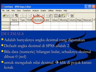 DECIMALSDECIMALS
 Adalah banyaknya angka desimal yang digunakanAdalah banyaknya angka desimal yang digunakan
 Default angka desimal di SPSS adalah 2Default angka desimal di SPSS adalah 2
 Bila data (numeric) bilangan bulat, sebaiknya desimalBila data (numeric) bilangan bulat, sebaiknya desimal
dibuat 0 (nol)dibuat 0 (nol)
 untuk mengubah nilai desimaluntuk mengubah nilai desimal  klik di pojok kananklik di pojok kanan
kotakkotak
 