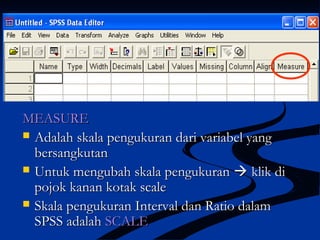 MEASUREMEASURE
 Adalah skala pengukuran dari variabel yangAdalah skala pengukuran dari variabel yang
bersangkutanbersangkutan
 Untuk mengubah skala pengukuranUntuk mengubah skala pengukuran  klik diklik di
pojok kanan kotak scalepojok kanan kotak scale
 Skala pengukuran Interval dan Ratio dalamSkala pengukuran Interval dan Ratio dalam
SPSS adalahSPSS adalah SCALESCALE
 