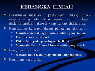 KERANGKA ILMIAHKERANGKA ILMIAH
 Perumusan masalah : pertanyaan tentang obyekPerumusan masalah : pertanyaan tentang obyek
empiris yang jelas batas-batasnya serta dapatempiris yang jelas batas-batasnya serta dapat
diidentifikasikan faktor-2 yang terkait didalamnya.diidentifikasikan faktor-2 yang terkait didalamnya.
 Penyusunan kerangka dalam pengajuan hipotesis :Penyusunan kerangka dalam pengajuan hipotesis :
 Menjelaskan hubungan antara faktor yang terkaitMenjelaskan hubungan antara faktor yang terkait
 Disusun secara rasionalDisusun secara rasional
 Didasarkan pada premis-premis ilmiahDidasarkan pada premis-premis ilmiah
 Memperhatikan faktor-faktor empiris yang cocokMemperhatikan faktor-faktor empiris yang cocok
 Pengujian hipotesis :Pengujian hipotesis :
 mencari fakta-fakta yang mendukung hipotesismencari fakta-fakta yang mendukung hipotesis
 Penarikan kesimpulanPenarikan kesimpulan
 