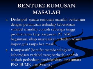BENTUK2 RUMUSANBENTUK2 RUMUSAN
MASALAHMASALAH
1.1. Deskriptif (suatu rumusan masalah berkenaanDeskriptif (suatu rumusan masalah berkenaan
dengan pertanyaan terhadap keberadaandengan pertanyaan terhadap keberadaan
variabel mandiri) contoh seberapa tinggivariabel mandiri) contoh seberapa tinggi
produktivitas kerja karyawan PT ABC,produktivitas kerja karyawan PT ABC,
bagaimana sikap masyarakat terhadap adanyabagaimana sikap masyarakat terhadap adanya
impor gula tanpa bea maskimpor gula tanpa bea mask
2.2. Komparatif (bersifat membandingkanKomparatif (bersifat membandingkan
keberadaan variabel yang berbeda) contohkeberadaan variabel yang berbeda) contoh
adakah perbedaan produktivitas kerja antaraadakah perbedaan produktivitas kerja antara
PNS BUMN dan Swasta )PNS BUMN dan Swasta )
 