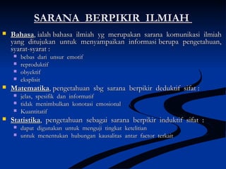 SARANA BERPIKIR ILMIAHSARANA BERPIKIR ILMIAH
 BahasaBahasa, ialah bahasa ilmiah yg merupakan sarana komunikasi ilmiah, ialah bahasa ilmiah yg merupakan sarana komunikasi ilmiah
yang ditujukan untuk menyampaikan informasi berupa pengetahuan,yang ditujukan untuk menyampaikan informasi berupa pengetahuan,
syarat-syarat :syarat-syarat :
 bebas dari unsur emotifbebas dari unsur emotif
 reproduktifreproduktif
 obyektifobyektif
 eksplisiteksplisit
 MatematikaMatematika, pengetahuan sbg sarana berpikir deduktif sifat :, pengetahuan sbg sarana berpikir deduktif sifat :
 jelas, spesifik dan informatifjelas, spesifik dan informatif
 tidak menimbulkan konotasi emosionaltidak menimbulkan konotasi emosional
 KuantitatifKuantitatif
 StatistikaStatistika, pengetahuan sebagai sarana berpikir induktif sifat :, pengetahuan sebagai sarana berpikir induktif sifat :
 dapat digunakan untuk menguji tingkat ketelitiandapat digunakan untuk menguji tingkat ketelitian
 untuk menentukan hubungan kausalitas antar factor terkaituntuk menentukan hubungan kausalitas antar factor terkait
 
