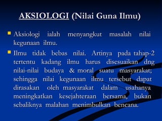 AKSIOLOGIAKSIOLOGI (Nilai Guna Ilmu)(Nilai Guna Ilmu)
 Aksiologi ialah menyangkut masalah nilaiAksiologi ialah menyangkut masalah nilai
kegunaan ilmu.kegunaan ilmu.
 Ilmu tidak bebas nilai. Artinya pada tahap-2Ilmu tidak bebas nilai. Artinya pada tahap-2
tertentu kadang ilmu harus disesuaikan dngtertentu kadang ilmu harus disesuaikan dng
nilai-nilai budaya & moral suatu masyarakat;nilai-nilai budaya & moral suatu masyarakat;
sehingga nilai kegunaan ilmu tersebut dapatsehingga nilai kegunaan ilmu tersebut dapat
dirasakan oleh masyarakat dalam usahanyadirasakan oleh masyarakat dalam usahanya
meningkatkan kesejahteraan bersama, bukanmeningkatkan kesejahteraan bersama, bukan
sebaliknya malahan menimbulkan bencana.sebaliknya malahan menimbulkan bencana.
 
