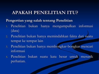 APAKAH PENELITIAN ITU?APAKAH PENELITIAN ITU?
Pengertian yang salah tentang PenelitianPengertian yang salah tentang Penelitian
1.1. Penelitian bukan hanya mengumpulkan informasiPenelitian bukan hanya mengumpulkan informasi
(data)(data)
2.2. Penelitian bukan hanya memindahkan fakta dari suatuPenelitian bukan hanya memindahkan fakta dari suatu
tempat ke tempat laintempat ke tempat lain
3.3. Penelitian bukan hanya membongkar-bongkar mencariPenelitian bukan hanya membongkar-bongkar mencari
informasiinformasi
4.4. Penelitian bukan suatu kata besar untuk menarikPenelitian bukan suatu kata besar untuk menarik
perhatian.perhatian.
 