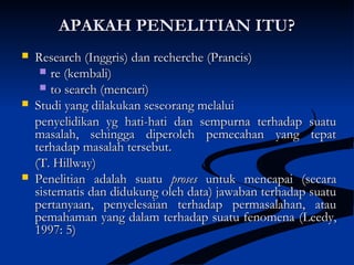 APAKAH PENELITIAN ITU?APAKAH PENELITIAN ITU?
 Research (Inggris) dan recherche (Prancis)Research (Inggris) dan recherche (Prancis)
 re (kembali)re (kembali)
 to search (mencari)to search (mencari)
 Studi yang dilakukan seseorang melaluiStudi yang dilakukan seseorang melalui
penyelidikan yg hati-hati dan sempurna terhadap suatupenyelidikan yg hati-hati dan sempurna terhadap suatu
masalah, sehingga diperoleh pemecahan yang tepatmasalah, sehingga diperoleh pemecahan yang tepat
terhadap masalah tersebut.terhadap masalah tersebut.
(T. Hillway)(T. Hillway)
 Penelitian adalah suatuPenelitian adalah suatu prosesproses untuk mencapai (secarauntuk mencapai (secara
sistematis dan didukung oleh data) jawaban terhadap suatusistematis dan didukung oleh data) jawaban terhadap suatu
pertanyaan, penyelesaian terhadap permasalahan, ataupertanyaan, penyelesaian terhadap permasalahan, atau
pemahaman yang dalam terhadap suatu fenomenapemahaman yang dalam terhadap suatu fenomena ((Leedy,Leedy,
1997: 5)1997: 5)
 