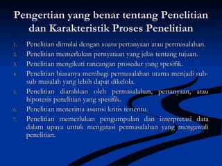 Pengertian yang benar tentang PenelitianPengertian yang benar tentang Penelitian
dan Karakteristik Proses Penelitiandan Karakteristik Proses Penelitian
1.1. Penelitian dimulai dengan suatu pertanyaan atau permasalahan.Penelitian dimulai dengan suatu pertanyaan atau permasalahan.
2.2. Penelitian memerlukan pernyataan yang jelas tentang tujuan.Penelitian memerlukan pernyataan yang jelas tentang tujuan.
3.3. Penelitian mengikuti rancangan prosedur yang spesifik.Penelitian mengikuti rancangan prosedur yang spesifik.
4.4. Penelitian biasanya membagi permasalahan utama menjadi sub-Penelitian biasanya membagi permasalahan utama menjadi sub-
sub masalah yang lebih dapat dikelola.sub masalah yang lebih dapat dikelola.
5.5. Penelitian diarahkan oleh permasalahan, pertanyaan, atauPenelitian diarahkan oleh permasalahan, pertanyaan, atau
hipotesis penelitian yang spesifik.hipotesis penelitian yang spesifik.
6.6. Penelitian menerima asumsi kritis tertentu.Penelitian menerima asumsi kritis tertentu.
7.7. Penelitian memerlukan pengumpulan dan interpretasi dataPenelitian memerlukan pengumpulan dan interpretasi data
dalam upaya untuk mengatasi permasalahan yang mengawalidalam upaya untuk mengatasi permasalahan yang mengawali
penelitian.penelitian.
 