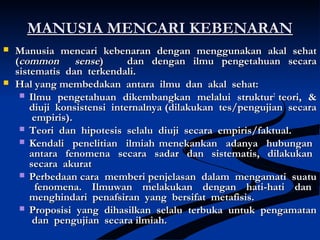 MANUSIA MENCARI KEBENARANMANUSIA MENCARI KEBENARAN
 Manusia mencari kebenaran dengan menggunakan akal sehatManusia mencari kebenaran dengan menggunakan akal sehat
((common sensecommon sense) dan dengan ilmu pengetahuan secara) dan dengan ilmu pengetahuan secara
sistematis dan terkendali.sistematis dan terkendali.
 Hal yang membedakan antara ilmu dan akal sehat:Hal yang membedakan antara ilmu dan akal sehat:
 Ilmu pengetahuan dikembangkan melalui strukturIlmu pengetahuan dikembangkan melalui struktur22
teori, &teori, &
diuji konsistensi internalnya (dilakukan tes/pengujian secaradiuji konsistensi internalnya (dilakukan tes/pengujian secara
empiris).empiris).
 Teori dan hipotesis selalu diuji secara empiris/faktual.Teori dan hipotesis selalu diuji secara empiris/faktual.
 Kendali penelitian ilmiah mKendali penelitian ilmiah menekankan adanya hubunganenekankan adanya hubungan
antara fenomena secara sadar dan sistematis, dilakukanantara fenomena secara sadar dan sistematis, dilakukan
secara akuratsecara akurat
 Perbedaan cara memberi penjelasan dalam mengamati suatuPerbedaan cara memberi penjelasan dalam mengamati suatu
fenomena. Ilmuwan melakukan dengan hati-hati danfenomena. Ilmuwan melakukan dengan hati-hati dan
menghindari penafsiran yang bersifat metafisis.menghindari penafsiran yang bersifat metafisis.
 Proposisi yang dihasilkan selalu terbuka untuk pengamatanProposisi yang dihasilkan selalu terbuka untuk pengamatan
dan pengujian secara ilmiah.dan pengujian secara ilmiah.
 