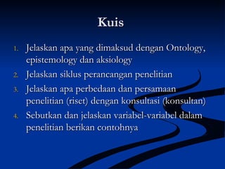 KuisKuis
1.1. Jelaskan apa yang dimaksud dengan Ontology,Jelaskan apa yang dimaksud dengan Ontology,
epistemology dan aksiologyepistemology dan aksiology
2.2. Jelaskan siklus perancangan penelitianJelaskan siklus perancangan penelitian
3.3. Jelaskan apa perbedaan dan persamaanJelaskan apa perbedaan dan persamaan
penelitian (riset) dengan konsultasi (konsultan)penelitian (riset) dengan konsultasi (konsultan)
4.4. Sebutkan dan jelaskan variabel-variabel dalamSebutkan dan jelaskan variabel-variabel dalam
penelitian berikan contohnyapenelitian berikan contohnya
 