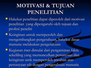 MOTIVASI & TUJUANMOTIVASI & TUJUAN
PENELITIANPENELITIAN
 Hakekat penelitian dapat diperoleh dari motivasiHakekat penelitian dapat diperoleh dari motivasi
penelitian yang dipengaruhi oleh tujuan danpenelitian yang dipengaruhi oleh tujuan dan
profesi penelitiprofesi peneliti
 Keinginan untuk memperoleh danKeinginan untuk memperoleh dan
mengembangkan pengetahuan, hakekat dasarmengembangkan pengetahuan, hakekat dasar
manusia melakukan pengetahuanmanusia melakukan pengetahuan
 Kegiatan riset dimulai dari pengamatan faktaKegiatan riset dimulai dari pengamatan fakta
sekeliling yang memunculkan pertanyaan dansekeliling yang memunculkan pertanyaan dan
keinginan untk memperoleh jawaban ataskeinginan untk memperoleh jawaban atas
pertanyaan tsb dengan pengetahuan manusiapertanyaan tsb dengan pengetahuan manusia
 