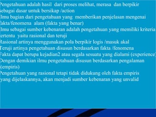Pengetahuan adalah hasil dari proses melihat, merasa dan berpikir
sebagai dasar untuk bersikap /action
Ilmu bagian dari pengetahuan yang memberikan penjelasan mengenai
fakta/fenomena alam (fakta yang benar)
Ilmu sebagai sumber kebenaran adalah pengetahuan yang memiliki kriteria
tertentu yaitu rasional dan teruji
Rasional artinya menggunakan pola berpikir logis /masuk akal
Teruji artinya pengetahuan disusun berdasarkan fakta /fenomena
Fakta dapat berupa kejadian2 atau segala sesuatu yang dialami (experience)
Dengan demikian ilmu pengetahuan disusun berdasarkan pengalaman
(empiris)
Pengetahuan yang rasional tetapi tidak didukung oleh fakta empiris
yang dijelaskannya, akan menjadi sumber kebenaran yang unvalid
 