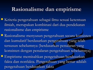 Rasionalisme dan empirismeRasionalisme dan empirisme
 Kriteria pengetahuan sebagai ilmu sesuai ketentuanKriteria pengetahuan sebagai ilmu sesuai ketentuan
ilmiah, merupakan kombinasi dari dua pendekatanilmiah, merupakan kombinasi dari dua pendekatan
rasionalisme dan empirismerasionalisme dan empirisme
 Rasionalisme menyusun pengetahuan secara konsistenRasionalisme menyusun pengetahuan secara konsisten
dan kumulatif berdasarkan pengetahuan yang telahdan kumulatif berdasarkan pengetahuan yang telah
tersusun sebelumnya (berdasarkan penalaran yangtersusun sebelumnya (berdasarkan penalaran yang
konsisten dengan penalaran pengetahuan sebelumnya)konsisten dengan penalaran pengetahuan sebelumnya)
 Empirisme memisahkan pengetahuan berdasarkanEmpirisme memisahkan pengetahuan berdasarkan
fakta dan nonfakta. Pengetahuan yang benar adalahfakta dan nonfakta. Pengetahuan yang benar adalah
pengetahuan berdasarkan faktapengetahuan berdasarkan fakta
 