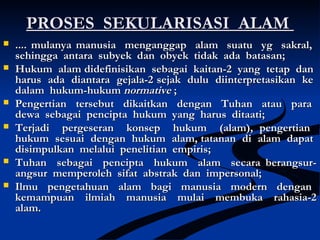 PROSES SEKULARISASI ALAMPROSES SEKULARISASI ALAM
 .... mulanya manusia menganggap alam suatu yg sakral,.... mulanya manusia menganggap alam suatu yg sakral,
sehingga antara subyek dan obyek tidak ada batasan;sehingga antara subyek dan obyek tidak ada batasan;
 Hukum alam didefinisikan sebagai kaitan-2 yang tetap danHukum alam didefinisikan sebagai kaitan-2 yang tetap dan
harus ada diantara gejala-2harus ada diantara gejala-2 sejak dulu diinterpretasikan kesejak dulu diinterpretasikan ke
dalam hukum-hukumdalam hukum-hukum normativenormative ;;
 Pengertian tersebut dikaitkan dengan Tuhan atau paraPengertian tersebut dikaitkan dengan Tuhan atau para
dewa sebagai pencipta hukum yang harus ditaati;dewa sebagai pencipta hukum yang harus ditaati;
 Terjadi pergeseran konsep hukum (alam), pengertianTerjadi pergeseran konsep hukum (alam), pengertian
hukum sesuai dengan hukum alam, tatanan di alam dapathukum sesuai dengan hukum alam, tatanan di alam dapat
disimpulkan melalui penelitian empiris;disimpulkan melalui penelitian empiris;
 Tuhan sebagai pencipta hukum alam secara berangsur-Tuhan sebagai pencipta hukum alam secara berangsur-
angsur memperoleh sifat abstrak dan impersonal;angsur memperoleh sifat abstrak dan impersonal;
 Ilmu pengetahuan alam bagi manusia modern denganIlmu pengetahuan alam bagi manusia modern dengan
kemampuan ilmiah manusia mulai membuka rahasia-2kemampuan ilmiah manusia mulai membuka rahasia-2
alam.alam.
 