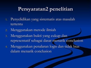 Persyaratan2 penelitianPersyaratan2 penelitian
1.1. Penyelidikan yang sistematis atas masalahPenyelidikan yang sistematis atas masalah
tertentutertentu
2.2. Menggunakan metode ilmiahMenggunakan metode ilmiah
3.3. Menggunakan bukti yang cukup danMenggunakan bukti yang cukup dan
representatif sebagai dasar menarik conclusionrepresentatif sebagai dasar menarik conclusion
4.4. Menggunakan penalaran logis dan tidak biasMenggunakan penalaran logis dan tidak bias
dalam menarik conclusiondalam menarik conclusion
 