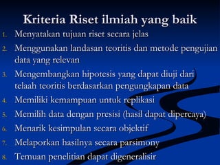 Kriteria Riset ilmiah yang baikKriteria Riset ilmiah yang baik
1.1. Menyatakan tujuan riset secara jelasMenyatakan tujuan riset secara jelas
2.2. Menggunakan landasan teoritis dan metode pengujianMenggunakan landasan teoritis dan metode pengujian
data yang relevandata yang relevan
3.3. Mengembangkan hipotesis yang dapat diuji dariMengembangkan hipotesis yang dapat diuji dari
telaah teoritis berdasarkan pengungkapan datatelaah teoritis berdasarkan pengungkapan data
4.4. Memiliki kemampuan untuk replikasiMemiliki kemampuan untuk replikasi
5.5. Memilih data dengan presisi (hasil dapat dipercaya)Memilih data dengan presisi (hasil dapat dipercaya)
6.6. Menarik kesimpulan secara objektifMenarik kesimpulan secara objektif
7.7. Melaporkan hasilnya secara parsimonyMelaporkan hasilnya secara parsimony
8.8. Temuan penelitian dapat digeneralisirTemuan penelitian dapat digeneralisir
 