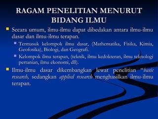 RAGAM PENELITIAN MENURUTRAGAM PENELITIAN MENURUT
BIDANG ILMUBIDANG ILMU
 Secara umum, ilmu-ilmu dapat dibedakan antara ilmu-ilmuSecara umum, ilmu-ilmu dapat dibedakan antara ilmu-ilmu
dasar dan ilmu-ilmu terapan.dasar dan ilmu-ilmu terapan.
 Termasuk kelompok ilmu dasar, (Mathematika, Fisika, Kimia,Termasuk kelompok ilmu dasar, (Mathematika, Fisika, Kimia,
Geofosika), Biologi, dan Geografi.Geofosika), Biologi, dan Geografi.
 Kelompok ilmu terapan, (teknik, ilmu kedokteran, ilmu teknologiKelompok ilmu terapan, (teknik, ilmu kedokteran, ilmu teknologi
pertanian, ilmu ekonomi, dll).pertanian, ilmu ekonomi, dll).
 Ilmu-ilmu dasar dikembangkan lewat penelitian “Ilmu-ilmu dasar dikembangkan lewat penelitian “basicbasic
research,research, sedangkansedangkan applied researchapplied research menghasilkan ilmu-ilmumenghasilkan ilmu-ilmu
terapan.terapan.
 