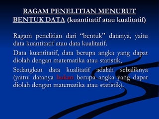RAGAM PENELITIAN MENURUTRAGAM PENELITIAN MENURUT
BENTUK DATABENTUK DATA (kuantitatif atau kualitatif)(kuantitatif atau kualitatif)
Ragam penelitian dari “bentuk” datanya, yaituRagam penelitian dari “bentuk” datanya, yaitu
data kuantitatif atau data kualitatif.data kuantitatif atau data kualitatif.
Data kuantitatif, data berupa angka yang dapatData kuantitatif, data berupa angka yang dapat
diolah dengan matematika atau statistik,diolah dengan matematika atau statistik,
Sedangkan data kualitatif adalah sebaliknyaSedangkan data kualitatif adalah sebaliknya
(yaitu: datanya(yaitu: datanya bukanbukan berupa angka yang dapatberupa angka yang dapat
diolah dengan matematika atau statistik).diolah dengan matematika atau statistik).
 