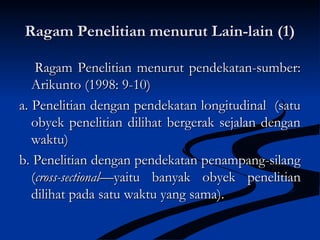 Ragam Penelitian menurut Lain-lain (1)Ragam Penelitian menurut Lain-lain (1)
Ragam Penelitian menurut pendekatan-sumber:Ragam Penelitian menurut pendekatan-sumber:
Arikunto (1998: 9-10)Arikunto (1998: 9-10)
a.a. Penelitian dengan pendekatan longitudinal (satuPenelitian dengan pendekatan longitudinal (satu
obyek penelitian dilihat bergerak sejalan denganobyek penelitian dilihat bergerak sejalan dengan
waktu)waktu)
b. Penelitian dengan pendekatan penampang-silangb. Penelitian dengan pendekatan penampang-silang
((cross-sectionalcross-sectional—yaitu banyak obyek penelitian—yaitu banyak obyek penelitian
dilihat pada satu waktu yang sama).dilihat pada satu waktu yang sama).
 