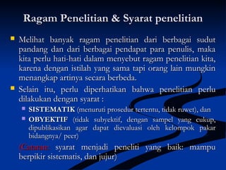 Ragam Penelitian & Syarat penelitianRagam Penelitian & Syarat penelitian
 Melihat banyak ragam penelitian dari berbagai sudutMelihat banyak ragam penelitian dari berbagai sudut
pandang dan dari berbagai pendapat para penulis, makapandang dan dari berbagai pendapat para penulis, maka
kita perlu hati-hati dalam menyebut ragam penelitian kita,kita perlu hati-hati dalam menyebut ragam penelitian kita,
karena dengan istilah yang sama tapi orang lain mungkinkarena dengan istilah yang sama tapi orang lain mungkin
menangkap artinya secara berbeda.menangkap artinya secara berbeda.
 Selain itu, perlu diperhatikan bahwa penelitian perluSelain itu, perlu diperhatikan bahwa penelitian perlu
dilakukan dengan syarat :dilakukan dengan syarat :
 SISTEMATIKSISTEMATIK (menuruti prosedur tertentu, tidak ruwet), dan(menuruti prosedur tertentu, tidak ruwet), dan
 OBYEKTIFOBYEKTIF (tidak subyektif, dengan sampel yang cukup,(tidak subyektif, dengan sampel yang cukup,
dipublikasikan agar dapat dievaluasi oleh kelompok pakardipublikasikan agar dapat dievaluasi oleh kelompok pakar
bidangnya/ peer)bidangnya/ peer)
(Catatan:(Catatan: syarat menjadi peneliti yang baik: mampusyarat menjadi peneliti yang baik: mampu
berpikir sistematis,berpikir sistematis, dan jujur)dan jujur)
 