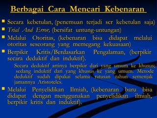 Berbagai Cara Mencari KebenaranBerbagai Cara Mencari Kebenaran
 Secara kebetulan, (Secara kebetulan, (penemuan terjadi scr kebetulan saja)penemuan terjadi scr kebetulan saja)
 Trial And Error,Trial And Error, ((bersifat untung-untungan)bersifat untung-untungan)
 Melalui Otoritas, (Melalui Otoritas, (kebenaran bisa didapat melaluikebenaran bisa didapat melalui
otoritas seseorang yang memegang kekuasaan)otoritas seseorang yang memegang kekuasaan)
 Berpikir Kritis/Berdasarkan Pengalaman, (Berpikir Kritis/Berdasarkan Pengalaman, (berpikirberpikir
secara deduktif dan induktif).secara deduktif dan induktif).
Secara deduktif artinya berpikir dari yang umum ke khusus;Secara deduktif artinya berpikir dari yang umum ke khusus;
sedang induktif dari yang khusus ke yang umum.sedang induktif dari yang khusus ke yang umum. MetodeMetode
deduktif sudah dipakai selama ratusan tahun semenjakdeduktif sudah dipakai selama ratusan tahun semenjak
jamannya Aristoteles.jamannya Aristoteles.
 Melalui Penyelidikan Ilmiah, (Melalui Penyelidikan Ilmiah, (kebenaran baru bisakebenaran baru bisa
didapat dengan menggunakan penyelidikan ilmiah,didapat dengan menggunakan penyelidikan ilmiah,
berpikir kritis dan induktif).berpikir kritis dan induktif).
 