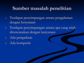 Sumber masalah penelitianSumber masalah penelitian
1.1. Terdapat penyimpangan antara pengalamanTerdapat penyimpangan antara pengalaman
dengan kenyataandengan kenyataan
2.2. Terdapat penyimpangan antara apa yang telahTerdapat penyimpangan antara apa yang telah
direncanakan dengan kenyataandirencanakan dengan kenyataan
3.3. Ada pengaduanAda pengaduan
4.4. Ada kompetisiAda kompetisi
 