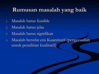 Rumusan masalah yang baikRumusan masalah yang baik
1.1. Masalah harus feasibleMasalah harus feasible
2.2. Masalah harus jelasMasalah harus jelas
3.3. Masalah harus signifikanMasalah harus signifikan
4.4. Masalah bersifat etis Kuantitatif (pengecualianMasalah bersifat etis Kuantitatif (pengecualian
untuk penelitian kualitatif)untuk penelitian kualitatif)
 