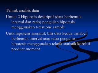 Tehnik analisis dataTehnik analisis data
Untuk 2 Hipotesis deskriptif (data berbentukUntuk 2 Hipotesis deskriptif (data berbentuk
interval dan ratio) pengujian hipotesisinterval dan ratio) pengujian hipotesis
menggunakan t-test one samplemenggunakan t-test one sample
Untk hipotesis asosiatif, bila data kedua variabelUntk hipotesis asosiatif, bila data kedua variabel
berbentuk interval atau ratio pengujianberbentuk interval atau ratio pengujian
hipotesis menggunakan teknik statistik korelasihipotesis menggunakan teknik statistik korelasi
product momentproduct moment
 