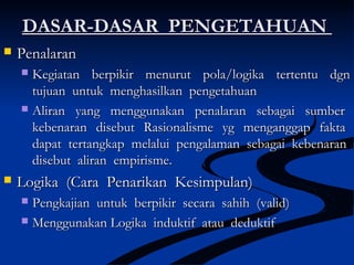 DASAR-DASAR PENGETAHUANDASAR-DASAR PENGETAHUAN
 PenalaranPenalaran
 Kegiatan berpikir menurut pola/logika tertentu dgnKegiatan berpikir menurut pola/logika tertentu dgn
tujuan untuk menghasilkan pengetahuantujuan untuk menghasilkan pengetahuan
 Aliran yang menggunakan penalaran sebagai sumberAliran yang menggunakan penalaran sebagai sumber
kebenaran disebut Rasionalisme yg menganggap faktakebenaran disebut Rasionalisme yg menganggap fakta
dapat tertangkap melalui pengalaman sebagai kebenarandapat tertangkap melalui pengalaman sebagai kebenaran
disebut aliran empirisme.disebut aliran empirisme.
 Logika (Cara Penarikan Kesimpulan)Logika (Cara Penarikan Kesimpulan)
 Pengkajian untuk berpikir secara sahih (valid)Pengkajian untuk berpikir secara sahih (valid)
 Menggunakan Logika induktif atau deduktifMenggunakan Logika induktif atau deduktif
 
