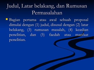 Judul, Latar belakang, dan RumusanJudul, Latar belakang, dan Rumusan
PermasalahanPermasalahan
 Bagian pertama atau awal sebuah proposalBagian pertama atau awal sebuah proposal
dimulai dengan (1) judul, disusul dengan (2) latardimulai dengan (1) judul, disusul dengan (2) latar
belakang, (3) rumusan masalah, (4) keaslianbelakang, (3) rumusan masalah, (4) keaslian
penelitian, dan (5) faedah atau manfaatpenelitian, dan (5) faedah atau manfaat
penelitian.penelitian.
 