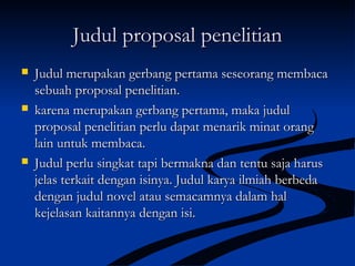 Judul proposal penelitianJudul proposal penelitian
 Judul merupakan gerbang pertama seseorang membacaJudul merupakan gerbang pertama seseorang membaca
sebuah proposal penelitian.sebuah proposal penelitian.
 karena merupakan gerbang pertama, maka judulkarena merupakan gerbang pertama, maka judul
proposal penelitian perlu dapat menarik minat orangproposal penelitian perlu dapat menarik minat orang
lain untuk membaca.lain untuk membaca.
 Judul perlu singkat tapi bermakna dan tentu saja harusJudul perlu singkat tapi bermakna dan tentu saja harus
jelas terkait dengan isinya. Judul karya ilmiah berbedajelas terkait dengan isinya. Judul karya ilmiah berbeda
dengan judul novel atau semacamnya dalam haldengan judul novel atau semacamnya dalam hal
kejelasan kaitannya dengan isi.kejelasan kaitannya dengan isi.
 