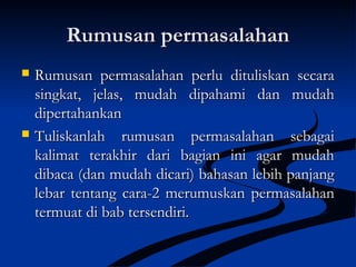 Rumusan permasalahanRumusan permasalahan
 Rumusan permasalahan perlu dituliskan secaraRumusan permasalahan perlu dituliskan secara
singkat, jelas, mudah dipahami dan mudahsingkat, jelas, mudah dipahami dan mudah
dipertahankandipertahankan
 Tuliskanlah rumusan permasalahan sebagaiTuliskanlah rumusan permasalahan sebagai
kalimat terakhir dari bagian ini agar mudahkalimat terakhir dari bagian ini agar mudah
dibaca (dan mudah dicari) bahasan lebih panjangdibaca (dan mudah dicari) bahasan lebih panjang
lebar tentang cara-2 merumuskan permasalahanlebar tentang cara-2 merumuskan permasalahan
termuat di bab tersendiri.termuat di bab tersendiri.
 