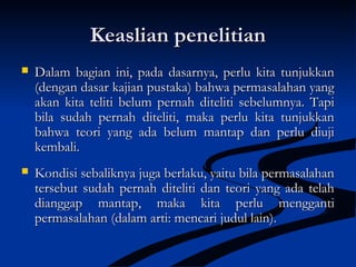 Keaslian penelitianKeaslian penelitian
 Dalam bagian ini, pada dasarnya, perlu kita tunjukkanDalam bagian ini, pada dasarnya, perlu kita tunjukkan
(dengan dasar kajian pustaka) bahwa permasalahan yang(dengan dasar kajian pustaka) bahwa permasalahan yang
akan kita teliti belum pernah diteliti sebelumnya. Tapiakan kita teliti belum pernah diteliti sebelumnya. Tapi
bila sudah pernah diteliti, maka perlu kita tunjukkanbila sudah pernah diteliti, maka perlu kita tunjukkan
bahwa teori yang ada belum mantap dan perlu diujibahwa teori yang ada belum mantap dan perlu diuji
kembali.kembali.
 Kondisi sebaliknya juga berlaku, yaitu bila permasalahanKondisi sebaliknya juga berlaku, yaitu bila permasalahan
tersebut sudah pernah diteliti dan teori yang ada telahtersebut sudah pernah diteliti dan teori yang ada telah
dianggap mantap, maka kita perlu menggantidianggap mantap, maka kita perlu mengganti
permasalahan (dalam arti: mencari judul lain).permasalahan (dalam arti: mencari judul lain).
 
