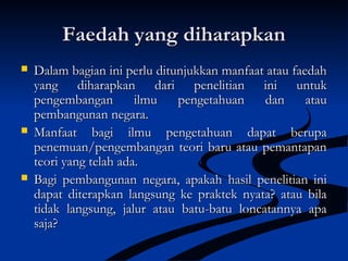 Faedah yang diharapkanFaedah yang diharapkan
 Dalam bagian ini perlu ditunjukkan manfaat atau faedahDalam bagian ini perlu ditunjukkan manfaat atau faedah
yang diharapkan dari penelitian ini untukyang diharapkan dari penelitian ini untuk
pengembangan ilmu pengetahuan dan ataupengembangan ilmu pengetahuan dan atau
pembangunan negara.pembangunan negara.
 Manfaat bagi ilmu pengetahuan dapat berupaManfaat bagi ilmu pengetahuan dapat berupa
penemuan/pengembangan teori baru atau pemantapanpenemuan/pengembangan teori baru atau pemantapan
teori yang telah ada.teori yang telah ada.
 Bagi pembangunan negara, apakah hasil penelitian iniBagi pembangunan negara, apakah hasil penelitian ini
dapat diterapkan langsung ke praktek nyata? atau biladapat diterapkan langsung ke praktek nyata? atau bila
tidak langsung, jalur atau batu-batu loncatannya apatidak langsung, jalur atau batu-batu loncatannya apa
saja?saja?
 