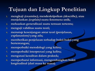 Tujuan dan Lingkup PenelitianTujuan dan Lingkup Penelitian
1.1. mengkajimengkaji (examine),(examine), mendeskripsikanmendeskripsikan (describe),(describe), atauatau
menjelaskanmenjelaskan (explain)(explain) suatu fenomena unik;suatu fenomena unik;
2.2. meluaskan generalisasi suatu temuan tertentu;meluaskan generalisasi suatu temuan tertentu;
3.3. menguji validitas suatu teori;menguji validitas suatu teori;
4.4. menutup kesenjangan antar teori (penjelasan,menutup kesenjangan antar teori (penjelasan,
explanasions)explanasions) yang ada;yang ada;
5.5. memberikan penjelasan terhadap bukti-bukti yangmemberikan penjelasan terhadap bukti-bukti yang
bertentangan;bertentangan;
6.6. memperbaiki metodologi yang keliru;memperbaiki metodologi yang keliru;
7.7. memperbaiki interpretasi yang keliru;memperbaiki interpretasi yang keliru;
8.8. mengatasi kesulitan dalam praktek;mengatasi kesulitan dalam praktek;
9.9. memperbarui informasi, mengembangkan buktimemperbarui informasi, mengembangkan bukti
longitudinal (dari masa ke masa).longitudinal (dari masa ke masa).
 