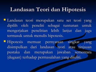 Landasan Teori dan HipotesisLandasan Teori dan Hipotesis
 Landasan teori merupakan satu set teori yangLandasan teori merupakan satu set teori yang
dipilih oleh peneliti sebagai tuntunan untukdipilih oleh peneliti sebagai tuntunan untuk
mengerjakan penelitian lebih lanjut dan jugamengerjakan penelitian lebih lanjut dan juga
termasuk untuk menulis hipotesis.termasuk untuk menulis hipotesis.
 Hipotesis memuat pernyataan singkat yangHipotesis memuat pernyataan singkat yang
disimpulkan dari landasan teori atau tinjauandisimpulkan dari landasan teori atau tinjauan
pustaka dan merupakan jawaban sementarapustaka dan merupakan jawaban sementara
(dugaan) terhadap permasalahan yang diteliti.(dugaan) terhadap permasalahan yang diteliti.
 