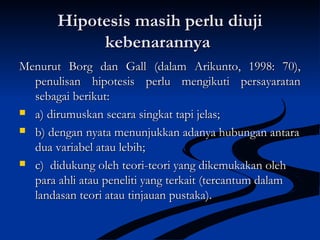 Hipotesis masih perlu diujiHipotesis masih perlu diuji
kebenarannyakebenarannya
Menurut Borg dan Gall (dalam Arikunto, 1998: 70),Menurut Borg dan Gall (dalam Arikunto, 1998: 70),
penulisan hipotesis perlu mengikuti persayaratanpenulisan hipotesis perlu mengikuti persayaratan
sebagai berikut:sebagai berikut:
 a)a) dirumuskan secara singkat tapi jelas;dirumuskan secara singkat tapi jelas;
 b) dengan nyata menunjukkan adanya hubungan antarab) dengan nyata menunjukkan adanya hubungan antara
dua variabel atau lebih;dua variabel atau lebih;
 c)c) didukung oleh teori-teori yang dikemukakan olehdidukung oleh teori-teori yang dikemukakan oleh
para ahli atau peneliti yang terkait (tercantum dalampara ahli atau peneliti yang terkait (tercantum dalam
landasan teori atau tinjauan pustaka).landasan teori atau tinjauan pustaka).
 