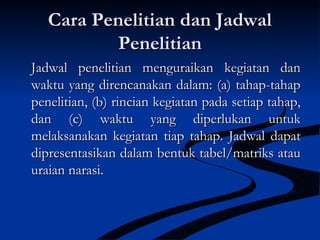 Cara Penelitian dan JadwalCara Penelitian dan Jadwal
PenelitianPenelitian
Jadwal penelitian menguraikan kegiatan danJadwal penelitian menguraikan kegiatan dan
waktu yang direncanakan dalam: (a) tahap-tahapwaktu yang direncanakan dalam: (a) tahap-tahap
penelitian, (b) rincian kegiatan pada setiap tahap,penelitian, (b) rincian kegiatan pada setiap tahap,
dan (c) waktu yang diperlukan untukdan (c) waktu yang diperlukan untuk
melaksanakan kegiatan tiap tahap. Jadwal dapatmelaksanakan kegiatan tiap tahap. Jadwal dapat
dipresentasikan dalam bentuk tabel/matriks ataudipresentasikan dalam bentuk tabel/matriks atau
uraian narasi.uraian narasi.
 