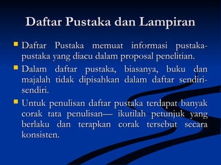 Daftar Pustaka dan LampiranDaftar Pustaka dan Lampiran
 Daftar Pustaka memuat informasi pustaka-Daftar Pustaka memuat informasi pustaka-
pustaka yang diacu dalam proposal penelitian.pustaka yang diacu dalam proposal penelitian.
 Dalam daftar pustaka, biasanya, buku danDalam daftar pustaka, biasanya, buku dan
majalah tidak dipisahkan dalam daftar sendiri-majalah tidak dipisahkan dalam daftar sendiri-
sendiri.sendiri.
 Untuk penulisan daftar pustaka terdapat banyakUntuk penulisan daftar pustaka terdapat banyak
corak tata penulisan— ikutilah petunjuk yangcorak tata penulisan— ikutilah petunjuk yang
berlaku dan terapkan corak tersebut secaraberlaku dan terapkan corak tersebut secara
konsisten.konsisten.
 