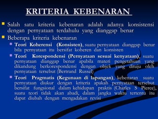 KRITERIA KEBENARANKRITERIA KEBENARAN
 Salah satu kriteria kebenaran adalah adanya konsistensiSalah satu kriteria kebenaran adalah adanya konsistensi
dengan pernyataan terdahulu yang dianggap benardengan pernyataan terdahulu yang dianggap benar
 Beberapa kriteria kebenaranBeberapa kriteria kebenaran
 Teori Koherensi (Konsisten)Teori Koherensi (Konsisten), suatu pernyataan dianggap benar, suatu pernyataan dianggap benar
bila pernyataan itu bersifat koheren dan konsistenbila pernyataan itu bersifat koheren dan konsisten
 Teori Korespondensi (Pernyataan sesuai kenyataan)Teori Korespondensi (Pernyataan sesuai kenyataan),, suatusuatu
pernyataan dianggap benar apabila materi pengetahuan yangpernyataan dianggap benar apabila materi pengetahuan yang
dikandung berkorespondensi dengan objek yang dituju olehdikandung berkorespondensi dengan objek yang dituju oleh
pernyataan tersebutpernyataan tersebut ((Bertrand Russel)Bertrand Russel)
 Teori Pragmatis (Kegunaan di lapangan)Teori Pragmatis (Kegunaan di lapangan), kebenaran suatu, kebenaran suatu
pernyataan diukur dengan kriteria apakah pernyataan tersebutpernyataan diukur dengan kriteria apakah pernyataan tersebut
bersifat fungsional dalam kehidupan praktisbersifat fungsional dalam kehidupan praktis ((Charles S Pierce),Charles S Pierce),
suatu teori tidak akan abadi, dalam jangka waktu tertentu itusuatu teori tidak akan abadi, dalam jangka waktu tertentu itu
dapat diubah dengan mengadakan revisidapat diubah dengan mengadakan revisi
 