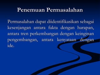 Penemuan PermasalahanPenemuan Permasalahan
Permasalahan dapat diidentifikasikan sebagaiPermasalahan dapat diidentifikasikan sebagai
kesenjangan antara fakta dengan harapan,kesenjangan antara fakta dengan harapan,
antara tren perkembangan dengan keinginanantara tren perkembangan dengan keinginan
pengembangan, antara kenyataan denganpengembangan, antara kenyataan dengan
ide.ide.
 