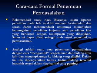Cara-cara Formal PenemuanCara-cara Formal Penemuan
PermasalahanPermasalahan
 Rekomendasi suatu riset. Biasanya, suatu laporanRekomendasi suatu riset. Biasanya, suatu laporan
penelitian pada bab terakhir memuat kesimpulan danpenelitian pada bab terakhir memuat kesimpulan dan
saran. Saran (rekomendasi) umumnya menunjukansaran. Saran (rekomendasi) umumnya menunjukan
kemungkinan penelitian lanjutan atau penelitian lainkemungkinan penelitian lanjutan atau penelitian lain
yang berkaitan dengan kesimpulan yang dihasilkan.yang berkaitan dengan kesimpulan yang dihasilkan.
Saran ini dapat dikaji sebagai arah untuk menemukanSaran ini dapat dikaji sebagai arah untuk menemukan
permasalahan.permasalahan.
 Analogi adalah suatu cara penemuan permasalahanAnalogi adalah suatu cara penemuan permasalahan
dengan cara “mengambil” pengetahuan dari bidang ilmudengan cara “mengambil” pengetahuan dari bidang ilmu
lain dan menerapkannya ke bidang yang diteliti. Dalamlain dan menerapkannya ke bidang yang diteliti. Dalam
hal ini, dipersyaratkan bahwa kedua bidang tersebuthal ini, dipersyaratkan bahwa kedua bidang tersebut
haruslah sesuai dalam tiap hal-hal yang penting.haruslah sesuai dalam tiap hal-hal yang penting.
 