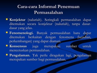 Cara-cara Informal PenemuanCara-cara Informal Penemuan
PermasalahanPermasalahan
 KonjekturKonjektur (naluriah). Seringkali permasalahan dapat(naluriah). Seringkali permasalahan dapat
ditemukan secara konjektur (naluriah), tanpa dasar-ditemukan secara konjektur (naluriah), tanpa dasar-
dasar yang jelas.dasar yang jelas.
 Fenomenologi.Fenomenologi. Banyak permasalahan baru dapatBanyak permasalahan baru dapat
ditemukan berkaitan dengan fenomena (kejadian,ditemukan berkaitan dengan fenomena (kejadian,
perkembangan) yang dapat diamati.perkembangan) yang dapat diamati.
 KonsensusKonsensus juga merupakan sumber untukjuga merupakan sumber untuk
mencetuskan permasalahan.mencetuskan permasalahan.
 Pengalaman.Pengalaman. Tak perlu diragukan lagi, pengalamanTak perlu diragukan lagi, pengalaman
merupakan sumber bagi permasalahan.merupakan sumber bagi permasalahan.
 