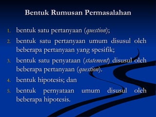 Bentuk Rumusan PermasalahanBentuk Rumusan Permasalahan
1.1. bentuk satu pertanyaan (bentuk satu pertanyaan (questionquestion););
2.2. bentuk satu pertanyaan umum disusul olehbentuk satu pertanyaan umum disusul oleh
beberapa pertanyaan yang spesifik;beberapa pertanyaan yang spesifik;
3.3. bentuk satu penyataan (bentuk satu penyataan (statementstatement) disusul oleh) disusul oleh
beberapa pertanyaan (beberapa pertanyaan (questionquestion).).
4.4. bentuk hipotesis; danbentuk hipotesis; dan
5.5. bentuk pernyataan umum disusul olehbentuk pernyataan umum disusul oleh
beberapa hipotesis.beberapa hipotesis.
 