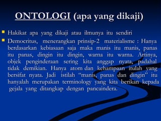 ONTOLOGIONTOLOGI (apa yang dikaji)(apa yang dikaji)
 Hakikat apa yang dikaji atau ilmunya itu sendiriHakikat apa yang dikaji atau ilmunya itu sendiri
 Democritus, menerangkan prinsip-2 materialisme : HanyaDemocritus, menerangkan prinsip-2 materialisme : Hanya
berdasarkan kebiasaan saja maka manis itu manis, panasberdasarkan kebiasaan saja maka manis itu manis, panas
itu panas, dingin itu dingin, warna itu warna. Artinya,itu panas, dingin itu dingin, warna itu warna. Artinya,
objek penginderaan sering kita anggap nyata, padahalobjek penginderaan sering kita anggap nyata, padahal
tidak demikian. Hanya atom dan kehampaan itulah yangtidak demikian. Hanya atom dan kehampaan itulah yang
bersifat nyata. Jadi istilah “manis, panas dan dingin” itubersifat nyata. Jadi istilah “manis, panas dan dingin” itu
hanyalah merupakan terminology yang kita berikan kepadahanyalah merupakan terminology yang kita berikan kepada
gejala yang ditangkap dengan pancaindera.gejala yang ditangkap dengan pancaindera.
 