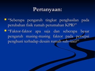 Pertanyaan:Pertanyaan:
 ““Seberapa pengaruh tingkat penghasilan padaSeberapa pengaruh tingkat penghasilan pada
perubahan fisik rumah perumahan KPR?”perubahan fisik rumah perumahan KPR?”
 ““Faktor-faktor apa saja dan seberapa besarFaktor-faktor apa saja dan seberapa besar
pengaruh masing-masing faktor pada persepsipengaruh masing-masing faktor pada persepsi
penghuni terhadap desain rumah sub–inti?”penghuni terhadap desain rumah sub–inti?”
 