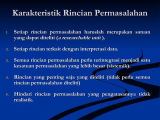 Karakteristik Rincian PermasalahanKarakteristik Rincian Permasalahan
1.1. Setiap rincian permasalahan haruslah merupakan satuanSetiap rincian permasalahan haruslah merupakan satuan
yang dapat diteliti (yang dapat diteliti (a researchable unita researchable unit ).).
2.2. Setiap rincian terkait dengan interpretasi data.Setiap rincian terkait dengan interpretasi data.
3.3. Semua rincian permasalahan perlu terintegrasi menjadi satuSemua rincian permasalahan perlu terintegrasi menjadi satu
kesatuan permasalahan yang lebih besar (sistemik).kesatuan permasalahan yang lebih besar (sistemik).
4.4. Rincian yang penting saja yang diteliti (tidak perlu semuaRincian yang penting saja yang diteliti (tidak perlu semua
rincian permasalahan diteliti)rincian permasalahan diteliti)
5.5. Hindari rincian permasalahan yang pengatasannya tidakHindari rincian permasalahan yang pengatasannya tidak
realistik.realistik.
 