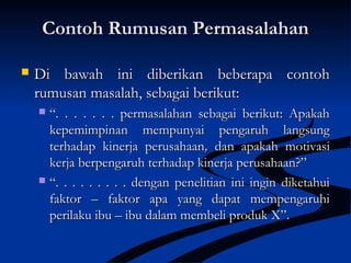 Contoh Rumusan PermasalahanContoh Rumusan Permasalahan
 Di bawah ini diberikan beberapa contohDi bawah ini diberikan beberapa contoh
rumusan masalah, sebagai berikut:rumusan masalah, sebagai berikut:
 ““. . . . . . . permasalahan sebagai berikut: Apakah. . . . . . . permasalahan sebagai berikut: Apakah
kepemimpinan mempunyai pengaruh langsungkepemimpinan mempunyai pengaruh langsung
terhadap kinerja perusahaanterhadap kinerja perusahaan,, dan apakah motivasidan apakah motivasi
kerja berpengaruh terhadap kinerja perusahaan?”kerja berpengaruh terhadap kinerja perusahaan?”
 ““. . . . . . . . . dengan penelitian ini ingin diketahui. . . . . . . . . dengan penelitian ini ingin diketahui
faktor – faktor apa yang dapat mempengaruhifaktor – faktor apa yang dapat mempengaruhi
perilaku ibu – ibu dalam membeli produk X”.perilaku ibu – ibu dalam membeli produk X”.
 