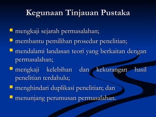 Kegunaan Tinjauan PustakaKegunaan Tinjauan Pustaka
 mengkaji sejarah permasalahan;mengkaji sejarah permasalahan;
 membantu pemilihan prosedur penelitian;membantu pemilihan prosedur penelitian;
 mendalami landasan teori yang berkaitan denganmendalami landasan teori yang berkaitan dengan
permasalahan;permasalahan;
 mengkaji kelebihan dan kekurangan hasilmengkaji kelebihan dan kekurangan hasil
penelitian terdahulu;penelitian terdahulu;
 menghindari duplikasi penelitian; danmenghindari duplikasi penelitian; dan
 menunjang perumusan permasalahan.menunjang perumusan permasalahan.
 