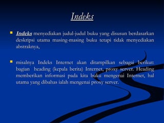 IndeksIndeks
 IndeksIndeks menyediakan judul-judul buku yang disusun berdasarkanmenyediakan judul-judul buku yang disusun berdasarkan
deskripsi utama masing-masing buku tetapi tidak menyediakandeskripsi utama masing-masing buku tetapi tidak menyediakan
abstraknya,abstraknya,
 misalnya Indeks Internet akan ditampilkan sebagai berikut:misalnya Indeks Internet akan ditampilkan sebagai berikut:
bagian heading (kepala berita) Internet, proxy server. Headingbagian heading (kepala berita) Internet, proxy server. Heading
memberikan informasi pada kita buku mengenai Internet, halmemberikan informasi pada kita buku mengenai Internet, hal
utama yang dibahas ialah mengenai proxy server.utama yang dibahas ialah mengenai proxy server.
 